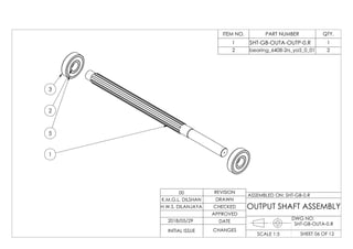 5
3
2
1
ITEM NO. PART NUMBER QTY.
1 SHT-GB-OUTA-OUTP-0.R 1
2 bearing_6408-2rs_ya5_0_01 2
DWG NO:
SHEET 06 OF 12SCALE 1:5
ASSEMBLED ON: SHT-GB-0.R
REVISION
DRAWN
CHECKED
APPROVED
DATE
CHANGESINITIAL ISSUE
H.W.S. DILANJAYA
K.M.G.L. DILSHAN
00
OUTPUT SHAFT ASSEMBLY
2018/05/29
SHT-GB-OUTA-0.R
 