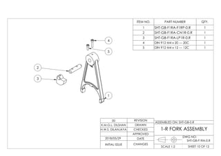 4
5
1
3
2
ITEM NO. PART NUMBER QTY.
1 SHT-GB-F1RA-F1RP-0.R 1
2 SHT-GB-F1RA-CN1R-0.R 1
3 SHT-GB-F1RA-LP1R-0.R 1
4 DIN 912 M4 x 20 --- 20C 1
5 DIN 912 M4 x 12 --- 12C 1
DWG NO:
SHEET 10 OF 12SCALE 1:2
ASSEMBLED ON: SHT-GB-0.R
REVISION
DRAWN
CHECKED
APPROVED
DATE
CHANGESINITIAL ISSUE
H.W.S. DILANJAYA
K.M.G.L. DILSHAN
00
1-R FORK ASSEMBLY
2018/05/29
SHT-GB-F1RA-0.R
 