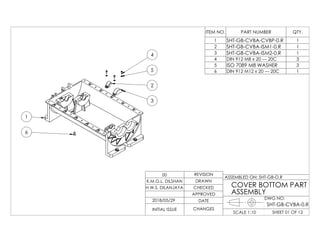 4
5
2
3
6
1
ITEM NO. PART NUMBER QTY.
1 SHT-GB-CVBA-CVBP-0.R 1
2 SHT-GB-CVBA-ISM1-0.R 1
3 SHT-GB-CVBA-ISM2-0.R 1
4 DIN 912 M8 x 20 --- 20C 3
5 ISO 7089 M8 WASHER 3
6 DIN 912 M12 x 20 --- 20C 1
DWG NO:
SHEET 01 OF 12SCALE 1:10
ASSEMBLED ON: SHT-GB-O.R
REVISION
DRAWN
CHECKED
APPROVED
DATE
CHANGESINITIAL ISSUE
H.W.S. DILANJAYA
K.M.G.L. DILSHAN
00
COVER BOTTOM PART
ASSEMBLY
2018/05/29
SHT-GB-CVBA-0.R
 