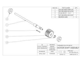 1
4
2
3
5
ITEM NO. PART NUMBER QTY.
1 SHT-GB-MTRA-MTRP-0.R 1
2 SHT-GB-MTRA-H01G-0.R 1
3 Circlip DIN 471 - 14 x 1 1
4 SHT-GB-MTRA-H01K-0.R 1
5 BEARING 6300 2
DWG NO:
SHEET 02 OF 12SCALE 1:2
ASSEMBLED ON: SHT-GB-0.R
REVISION
DRAWN
CHECKED
APPROVED
DATE
CHANGESINITIAL ISSUE
H.W.S. DILANJAYA
K.M.G.L. DILSHAN
00
MOTOR SHAFT ASSEMBLY
2018/05/29
SHT-GB-MTRA-0.R
 