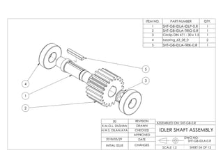 5
3
2
1
4
ITEM NO. PART NUMBER QTY.
1 SHT-GB-IDLA-IDLP-0.R 1
2 SHT-GB-IDLA-TRIG-0.R 1
3 Circlip DIN 471 - 30 x 1.5 1
4 bearing_63_28_0 2
5 SHT-GB-IDLA-TRIK-0.R 1
DWG NO:
SHEET 04 OF 12SCALE 1:2
ASSEMBLED ON: SHT-GB-0.R
REVISION
DRAWN
CHECKED
APPROVED
DATE
CHANGESINITIAL ISSUE
H.W.S. DILANJAYA
K.M.G.L. DILSHAN
00
IDLER SHAFT ASSEMBLY
2018/05/29
SHT-GB-IDLA-0.R
 