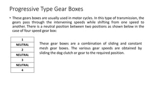 Progressive Type Gear Boxes
• These gears boxes are usually used in motor cycles. In this type of transmission, the
gears pass through the intervening speeds while shifting from one speed to
another. There is a neutral position between two positions as shown below in the
case of four speed gear box:
1
NEUTRAL
2
NEUTRAL
3
NEUTRAL
4
These gear boxes are a combination of sliding and constant
mesh gear boxes. The various gear speeds are obtained by
sliding the dog clutch or gear to the required position.
 