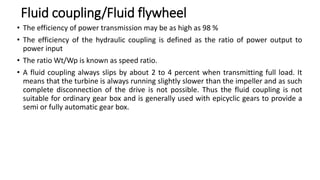 Fluid coupling/Fluid flywheel
• The efficiency of power transmission may be as high as 98 %
• The efficiency of the hydraulic coupling is defined as the ratio of power output to
power input
• The ratio Wt/Wp is known as speed ratio.
• A fluid coupling always slips by about 2 to 4 percent when transmitting full load. It
means that the turbine is always running slightly slower than the impeller and as such
complete disconnection of the drive is not possible. Thus the fluid coupling is not
suitable for ordinary gear box and is generally used with epicyclic gears to provide a
semi or fully automatic gear box.
 