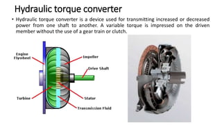 Hydraulic torque converter
• Hydraulic torque converter is a device used for transmitting increased or decreased
power from one shaft to another. A variable torque is impressed on the driven
member without the use of a gear train or clutch.
 