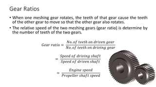 Gear Ratios
• When one meshing gear rotates, the teeth of that gear cause the teeth
of the other gear to move so that the other gear also rotates.
• The relative speed of the two meshing gears (gear ratio) is determine by
the number of teeth of the two gears.
𝐺𝑒𝑎𝑟 𝑟𝑎𝑡𝑖𝑜 =
𝑁𝑜. 𝑜𝑓 𝑡𝑒𝑒𝑡ℎ 𝑜𝑛 𝑑𝑟𝑖𝑣𝑒𝑛 𝑔𝑒𝑎𝑟
𝑁𝑜. 𝑜𝑓 𝑡𝑒𝑒𝑡ℎ 𝑜𝑛 𝑑𝑟𝑖𝑣𝑖𝑛𝑔 𝑔𝑒𝑎𝑟
=
𝑆𝑝𝑒𝑒𝑑 𝑜𝑓 𝑑𝑟𝑖𝑣𝑖𝑛𝑔 𝑠ℎ𝑎𝑓𝑡
𝑆𝑝𝑒𝑒𝑑 𝑜𝑓 𝑑𝑟𝑖𝑣𝑒𝑛 𝑠ℎ𝑎𝑓𝑡
=
𝐸𝑛𝑔𝑖𝑛𝑒 𝑠𝑝𝑒𝑒𝑑
𝑃𝑟𝑜𝑝𝑒𝑙𝑙𝑒𝑟 𝑠ℎ𝑎𝑓𝑡 𝑠𝑝𝑒𝑒𝑑
 