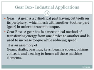 Gear Box- Industrial Applications
4

 Gear: A gear is a cylindrical part having cut teeth on

its periphery , which mesh with another toother part
(gear) in order to transmit torque.
 Gear Box: A gear box is a mechanical method of
transferring energy from one device to another and is
used to increase torque while reducing speed.
It is an assembly of
Gears, shafts, bearings, keys, bearing covers, oilrings
, oilseals and a casing to house all these machine
elements.
3/3/2014

 