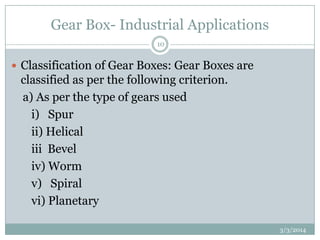 Gear Box- Industrial Applications
10

 Classification of Gear Boxes: Gear Boxes are

classified as per the following criterion.
a) As per the type of gears used
i) Spur
ii) Helical
iii Bevel
iv) Worm
v) Spiral
vi) Planetary
3/3/2014

 