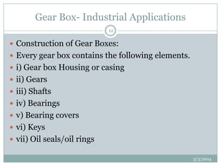 Gear Box- Industrial Applications
12

 Construction of Gear Boxes:
 Every gear box contains the following elements.
 i) Gear box Housing or casing
 ii) Gears
 iii) Shafts
 iv) Bearings
 v) Bearing covers
 vi) Keys
 vii) Oil seals/oil rings
3/3/2014

 