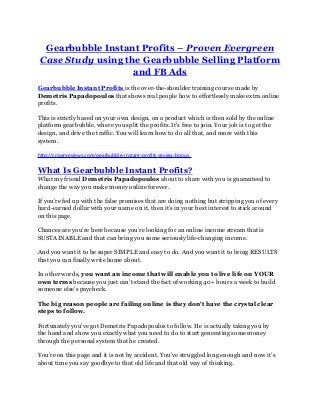 Gearbubble Instant Profits – Proven Evergreen
Case Study using the Gearbubble Selling Platform
and FB Ads
Gearbubble Instant Profits is the over-the-shoulder training course made by
Demetris Papadopoulos that shows real people how to effortlessly make extra online
profits.
This is strictly based on your own design, on a product which is then sold by the online
platform gearbubble, where you split the profits. It's free to join. Your job is to get the
design, and drive the traffic. You will learn how to do all that, and more with this
system.
http://crownreviews.com/gearbubble-instant-profits-review-bonus
What Is Gearbubble Instant Profits?
What my friend Demetris Papadopoulos about to share with you is guaranteed to
change the way you make money online forever.
If you’re fed up with the false promises that are doing nothing but stripping you of every
hard-earned dollar with your name on it, then it’s in your best interest to stick around
on this page.
Chances are you’re here because you’re looking for an online income stream that is
SUSTAINABLE and that can bring you some seriously life-changing income.
And you want it to be super SIMPLE and easy to do. And you want it to bring RESULTS
that you can finally write home about.
In other words, you want an income that will enable you to live life on YOUR
own terms because you just can’t stand the fact of working 40+ hours a week to build
someone else’s paycheck.
The big reason people are failing online is they don't have the crystal clear
steps to follow.
Fortunately you've got Demetris Papadopoulos to follow. He is actually taking you by
the hand and show you exactly what you need to do to start generating some money
through the personal system that he created.
You’re on this page and it is not by accident. You’ve struggled long enough and now it’s
about time you say goodbye to that old life and that old way of thinking.
 