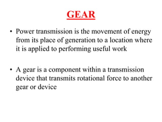 GEAR
• Power transmission is the movement of energy
from its place of generation to a location where
it is applied to performing useful work
• A gear is a component within a transmission
device that transmits rotational force to another
gear or device
 