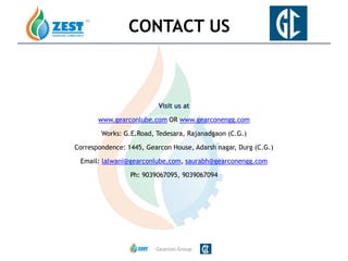 Visit us at
www.gearconlube.com OR www.gearconengg.com
Works: G.E.Road, Tedesara, Rajanadgaon (C.G.)
Correspondence: 1445, Gearcon House, Adarsh nagar, Durg (C.G.)
Email: lalwani@gearconlube.com, saurabh@gearconengg.com
Ph: 9039067095, 9039067094
Gearcon Group
CONTACT US
 