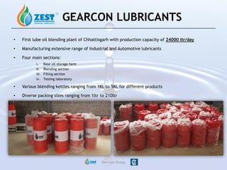 • First lube oil blending plant of Chhattisgarh with production capacity of 24000 ltr/day
• Manufacturing extensive range of Industrial and Automotive lubricants
• Four main sections:
i. Base oil storage farm
ii. Blending section
iii. Filling section
iv. Testing laboratory
• Various blending kettles ranging from 1KL to 5KL for different products
• Diverse packing sizes ranging from 1ltr to 210ltr
Gearcon Group
GEARCON LUBRICANTS
 