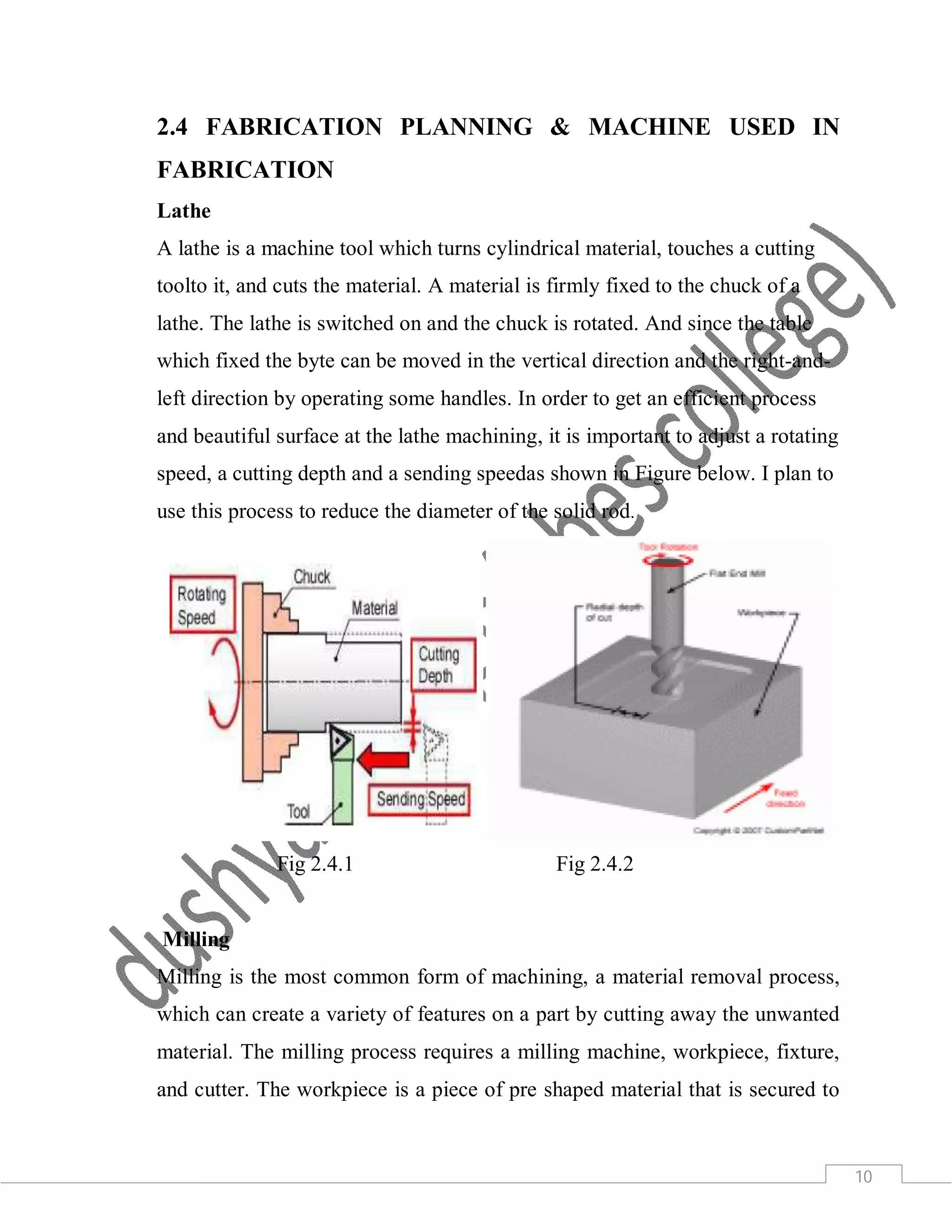 10
2.4 FABRICATION PLANNING & MACHINE USED IN
FABRICATION
Lathe
A lathe is a machine tool which turns cylindrical material, touches a cutting
toolto it, and cuts the material. A material is firmly fixed to the chuck of a
lathe. The lathe is switched on and the chuck is rotated. And since the table
which fixed the byte can be moved in the vertical direction and the right-and-
left direction by operating some handles. In order to get an efficient process
and beautiful surface at the lathe machining, it is important to adjust a rotating
speed, a cutting depth and a sending speedas shown in Figure below. I plan to
use this process to reduce the diameter of the solid rod.
Fig 2.4.1 Fig 2.4.2
Milling
Milling is the most common form of machining, a material removal process,
which can create a variety of features on a part by cutting away the unwanted
material. The milling process requires a milling machine, workpiece, fixture,
and cutter. The workpiece is a piece of pre shaped material that is secured to
 