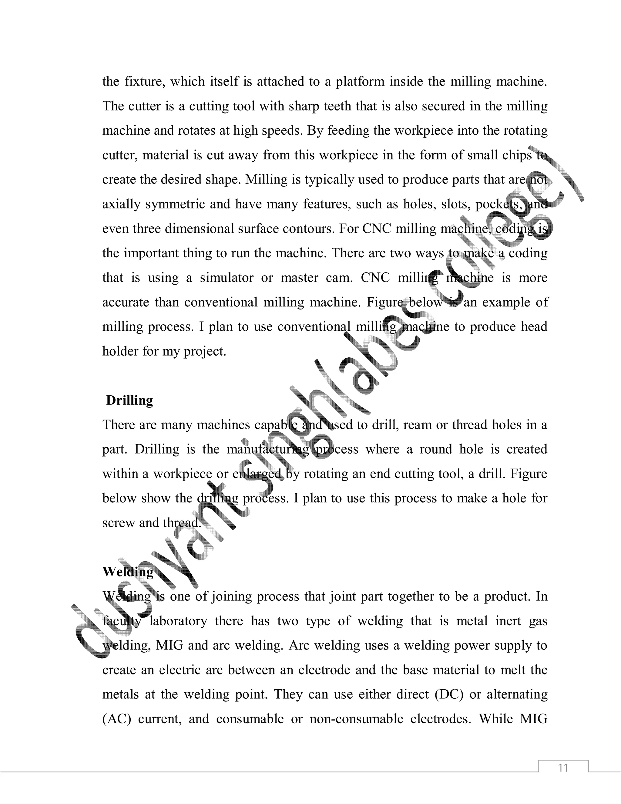 11
the fixture, which itself is attached to a platform inside the milling machine.
The cutter is a cutting tool with sharp teeth that is also secured in the milling
machine and rotates at high speeds. By feeding the workpiece into the rotating
cutter, material is cut away from this workpiece in the form of small chips to
create the desired shape. Milling is typically used to produce parts that are not
axially symmetric and have many features, such as holes, slots, pockets, and
even three dimensional surface contours. For CNC milling machine, coding is
the important thing to run the machine. There are two ways to make a coding
that is using a simulator or master cam. CNC milling machine is more
accurate than conventional milling machine. Figure below is an example of
milling process. I plan to use conventional milling machine to produce head
holder for my project.
Drilling
There are many machines capable and used to drill, ream or thread holes in a
part. Drilling is the manufacturing process where a round hole is created
within a workpiece or enlarged by rotating an end cutting tool, a drill. Figure
below show the drilling process. I plan to use this process to make a hole for
screw and thread.
Welding
Welding is one of joining process that joint part together to be a product. In
faculty laboratory there has two type of welding that is metal inert gas
welding, MIG and arc welding. Arc welding uses a welding power supply to
create an electric arc between an electrode and the base material to melt the
metals at the welding point. They can use either direct (DC) or alternating
(AC) current, and consumable or non-consumable electrodes. While MIG
 