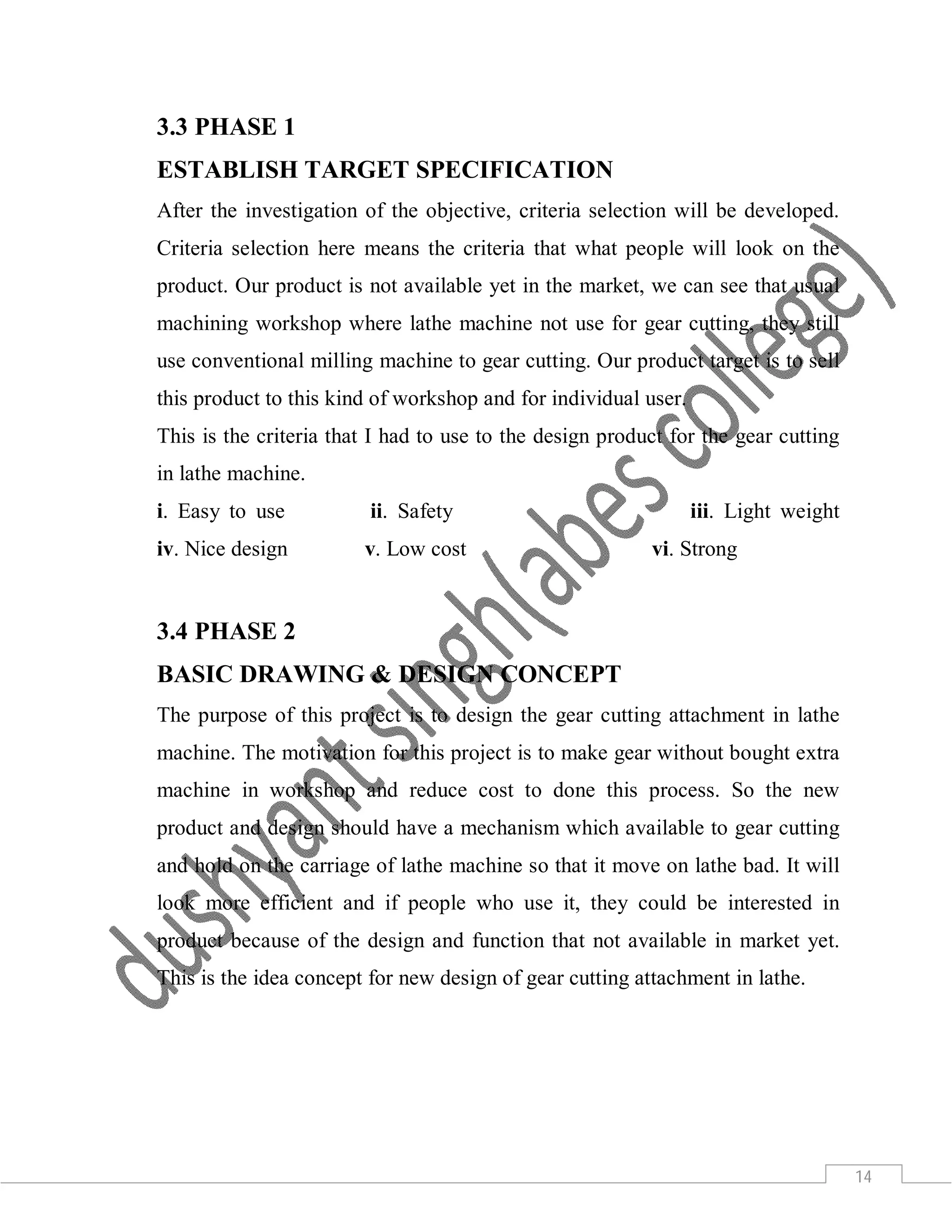 14
3.3 PHASE 1
ESTABLISH TARGET SPECIFICATION
After the investigation of the objective, criteria selection will be developed.
Criteria selection here means the criteria that what people will look on the
product. Our product is not available yet in the market, we can see that usual
machining workshop where lathe machine not use for gear cutting, they still
use conventional milling machine to gear cutting. Our product target is to sell
this product to this kind of workshop and for individual user.
This is the criteria that I had to use to the design product for the gear cutting
in lathe machine.
i. Easy to use ii. Safety iii. Light weight
iv. Nice design v. Low cost vi. Strong
3.4 PHASE 2
BASIC DRAWING & DESIGN CONCEPT
The purpose of this project is to design the gear cutting attachment in lathe
machine. The motivation for this project is to make gear without bought extra
machine in workshop and reduce cost to done this process. So the new
product and design should have a mechanism which available to gear cutting
and hold on the carriage of lathe machine so that it move on lathe bad. It will
look more efficient and if people who use it, they could be interested in
product because of the design and function that not available in market yet.
This is the idea concept for new design of gear cutting attachment in lathe.
 