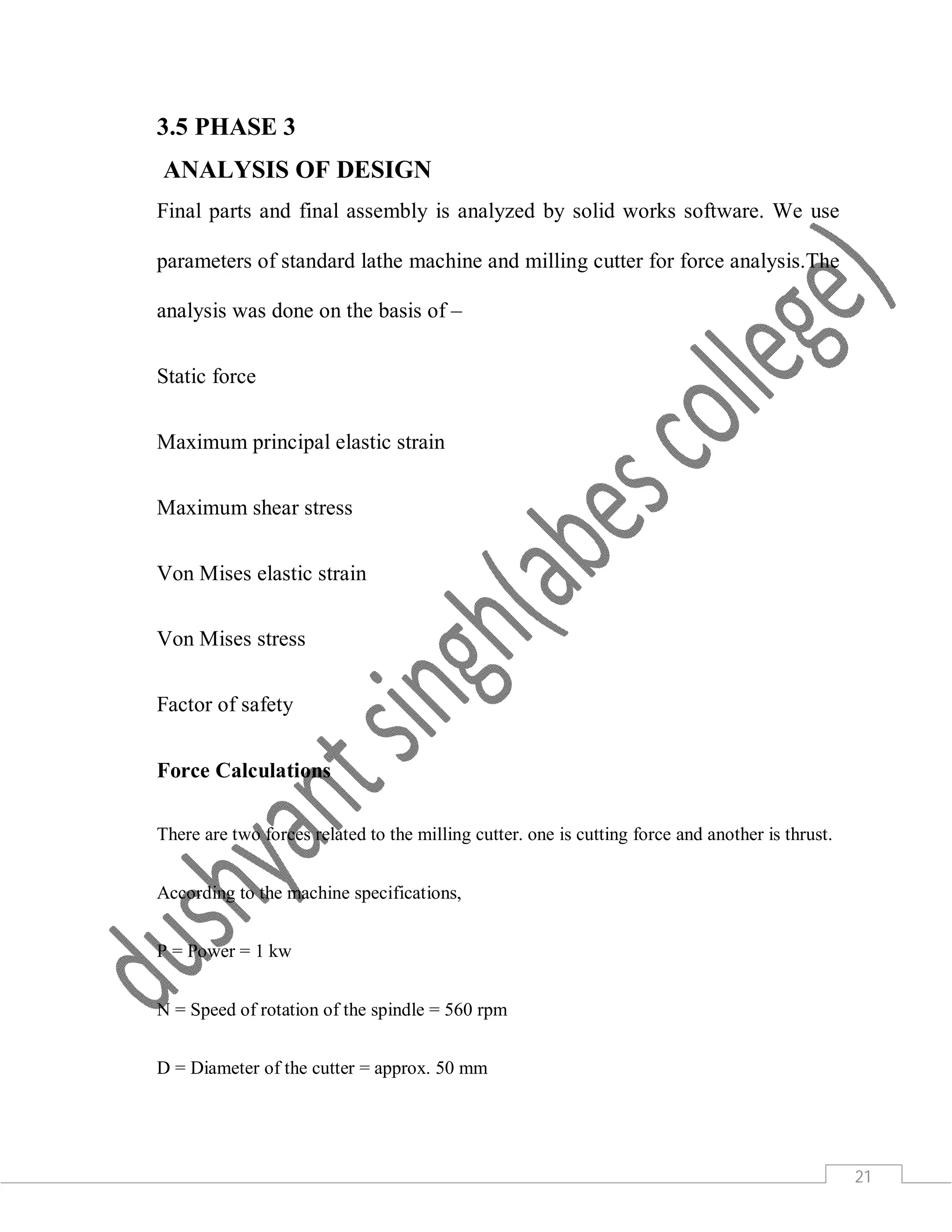 21
3.5 PHASE 3
ANALYSIS OF DESIGN
Final parts and final assembly is analyzed by solid works software. We use
parameters of standard lathe machine and milling cutter for force analysis.The
analysis was done on the basis of –
Static force
Maximum principal elastic strain
Maximum shear stress
Von Mises elastic strain
Von Mises stress
Factor of safety
Force Calculations
There are two forces related to the milling cutter. one is cutting force and another is thrust.
According to the machine specifications,
P = Power = 1 kw
N = Speed of rotation of the spindle = 560 rpm
D = Diameter of the cutter = approx. 50 mm
 