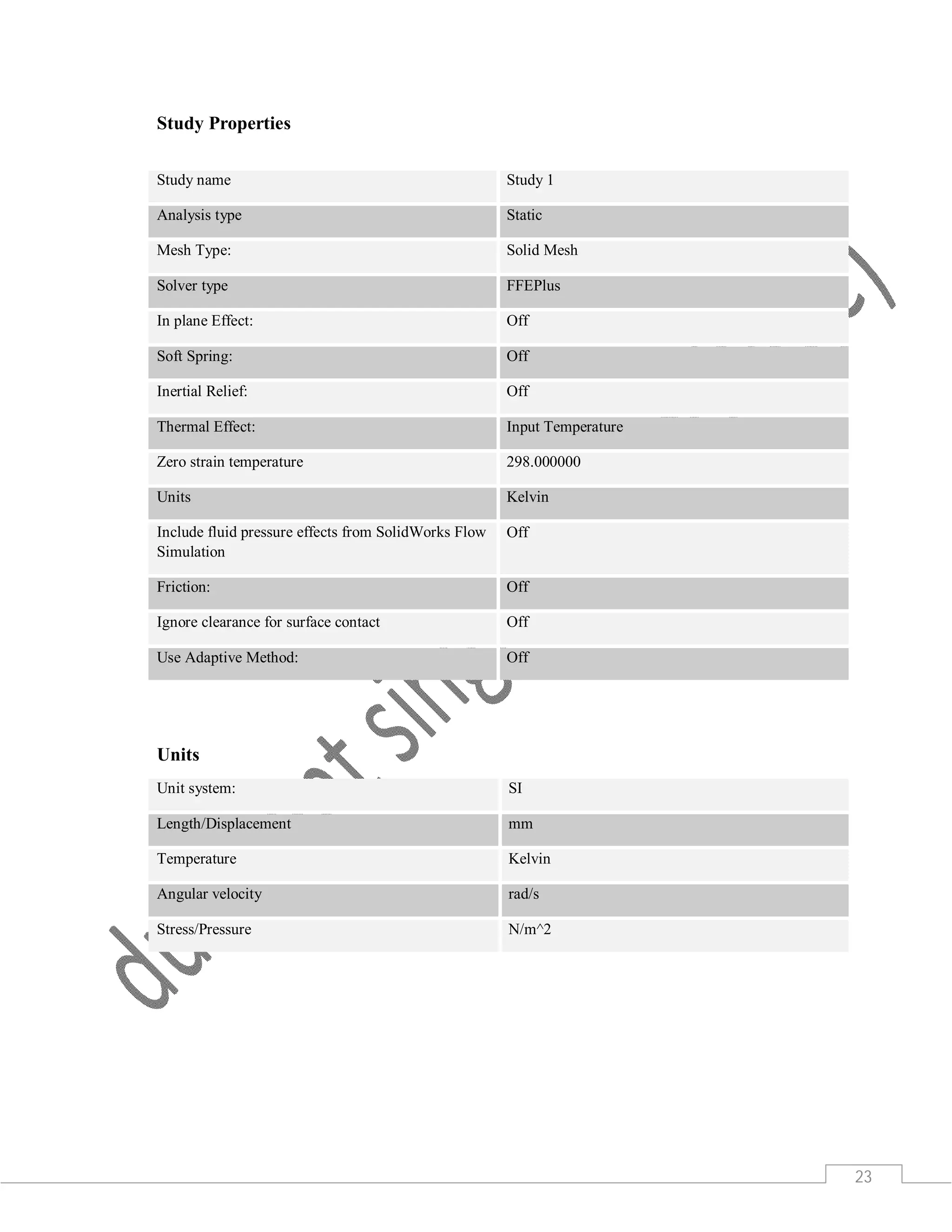 23
Study Properties
Study name Study 1
Analysis type Static
Mesh Type: Solid Mesh
Solver type FFEPlus
In plane Effect: Off
Soft Spring: Off
Inertial Relief: Off
Thermal Effect: Input Temperature
Zero strain temperature 298.000000
Units Kelvin
Include fluid pressure effects from SolidWorks Flow
Simulation
Off
Friction: Off
Ignore clearance for surface contact Off
Use Adaptive Method: Off
Units
Unit system: SI
Length/Displacement mm
Temperature Kelvin
Angular velocity rad/s
Stress/Pressure N/m^2
 