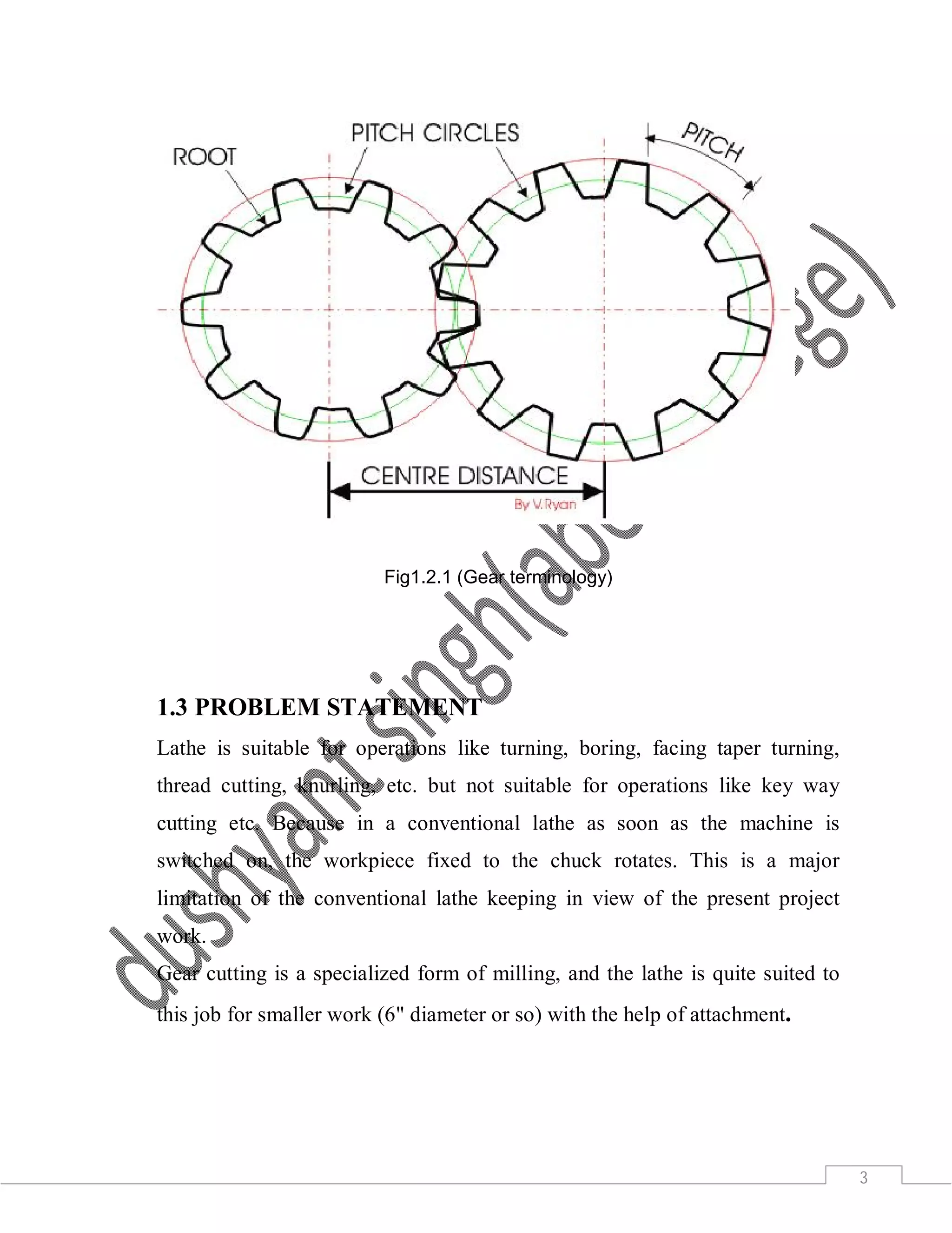 3
Fig1.2.1 (Gear terminology)
1.3 PROBLEM STATEMENT
Lathe is suitable for operations like turning, boring, facing taper turning,
thread cutting, knurling, etc. but not suitable for operations like key way
cutting etc. Because in a conventional lathe as soon as the machine is
switched on, the workpiece fixed to the chuck rotates. This is a major
limitation of the conventional lathe keeping in view of the present project
work.
Gear cutting is a specialized form of milling, and the lathe is quite suited to
this job for smaller work (6" diameter or so) with the help of attachment.
 