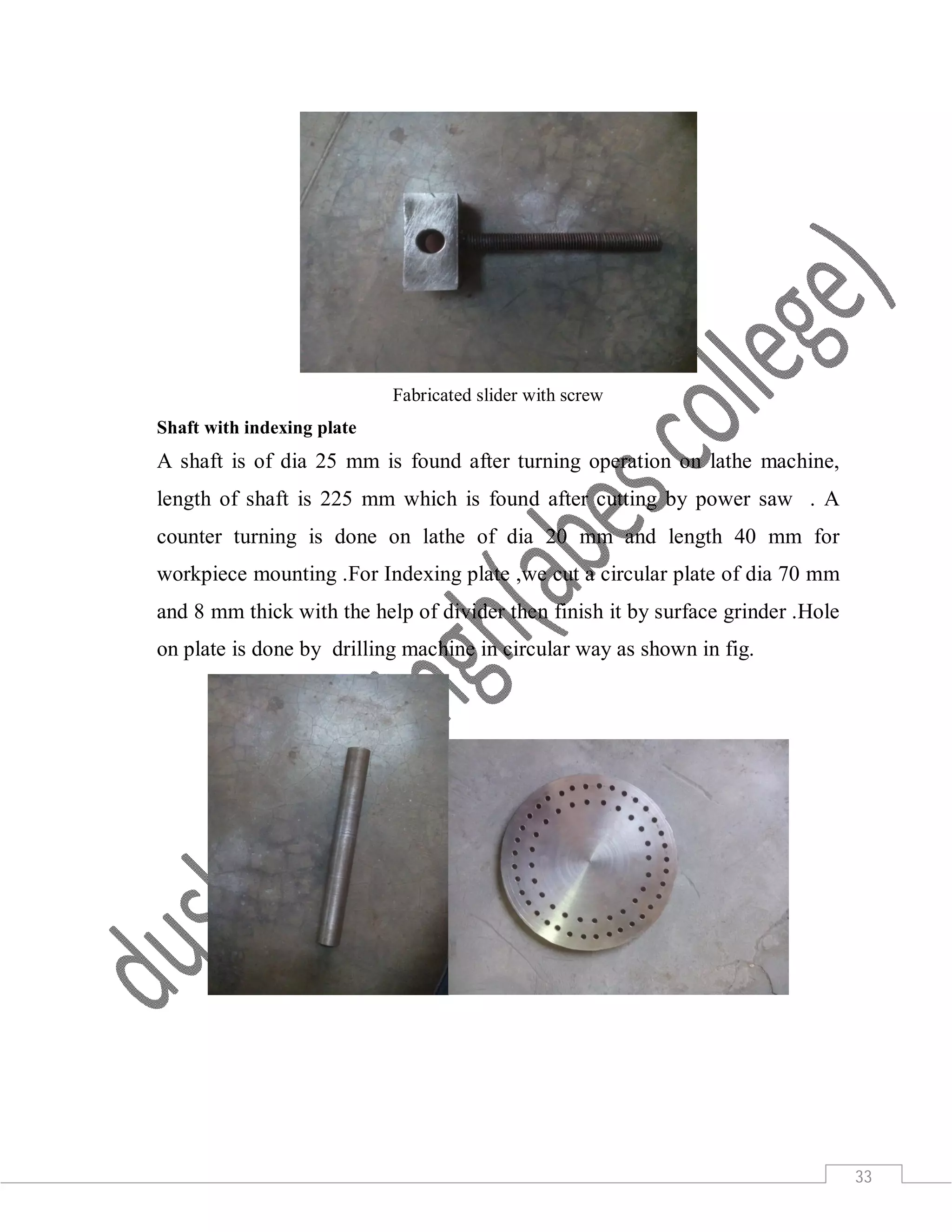 33
Fabricated slider with screw
Shaft with indexing plate
A shaft is of dia 25 mm is found after turning operation on lathe machine,
length of shaft is 225 mm which is found after cutting by power saw . A
counter turning is done on lathe of dia 20 mm and length 40 mm for
workpiece mounting .For Indexing plate ,we cut a circular plate of dia 70 mm
and 8 mm thick with the help of divider then finish it by surface grinder .Hole
on plate is done by drilling machine in circular way as shown in fig.
 