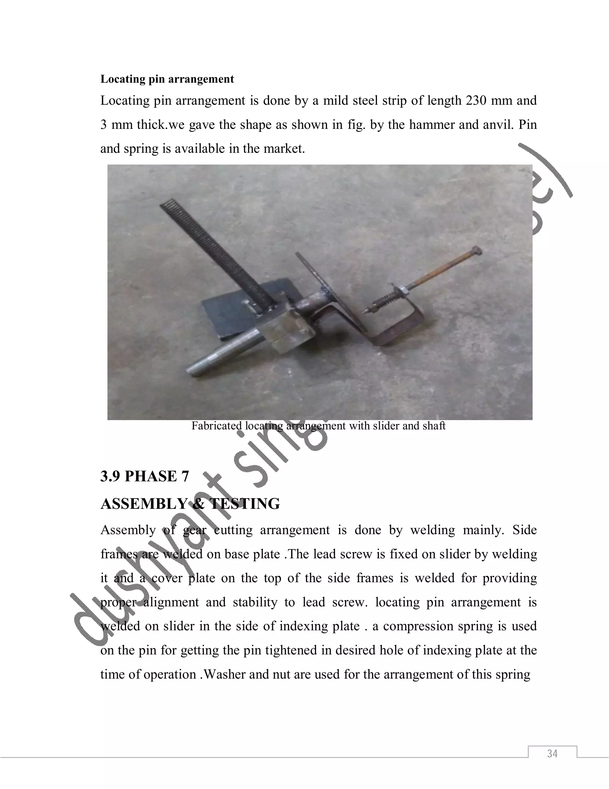 34
Locating pin arrangement
Locating pin arrangement is done by a mild steel strip of length 230 mm and
3 mm thick.we gave the shape as shown in fig. by the hammer and anvil. Pin
and spring is available in the market.
Fabricated locating arrangement with slider and shaft
3.9 PHASE 7
ASSEMBLY & TESTING
Assembly of gear cutting arrangement is done by welding mainly. Side
frames are welded on base plate .The lead screw is fixed on slider by welding
it and a cover plate on the top of the side frames is welded for providing
proper alignment and stability to lead screw. locating pin arrangement is
welded on slider in the side of indexing plate . a compression spring is used
on the pin for getting the pin tightened in desired hole of indexing plate at the
time of operation .Washer and nut are used for the arrangement of this spring
 
