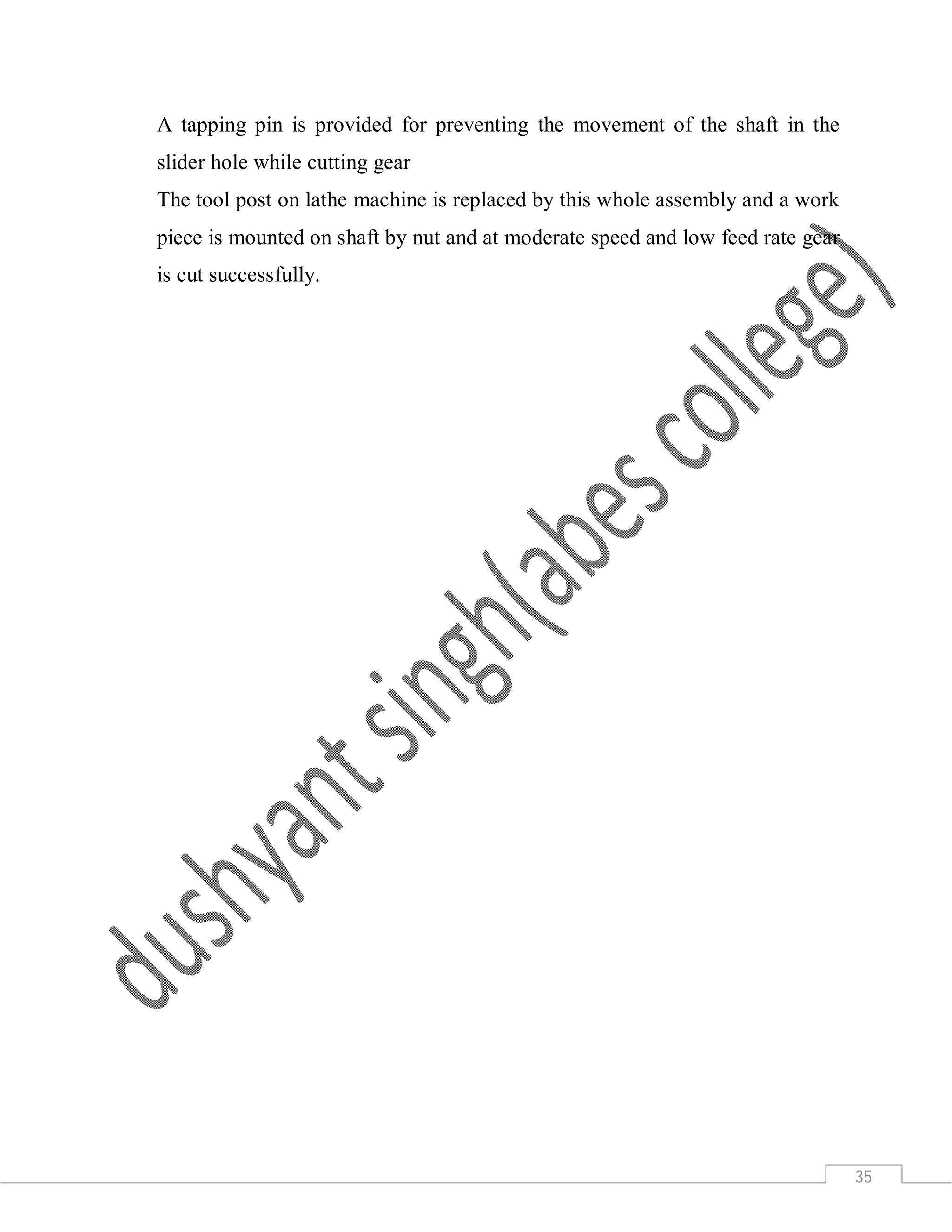 35
A tapping pin is provided for preventing the movement of the shaft in the
slider hole while cutting gear
The tool post on lathe machine is replaced by this whole assembly and a work
piece is mounted on shaft by nut and at moderate speed and low feed rate gear
is cut successfully.
 