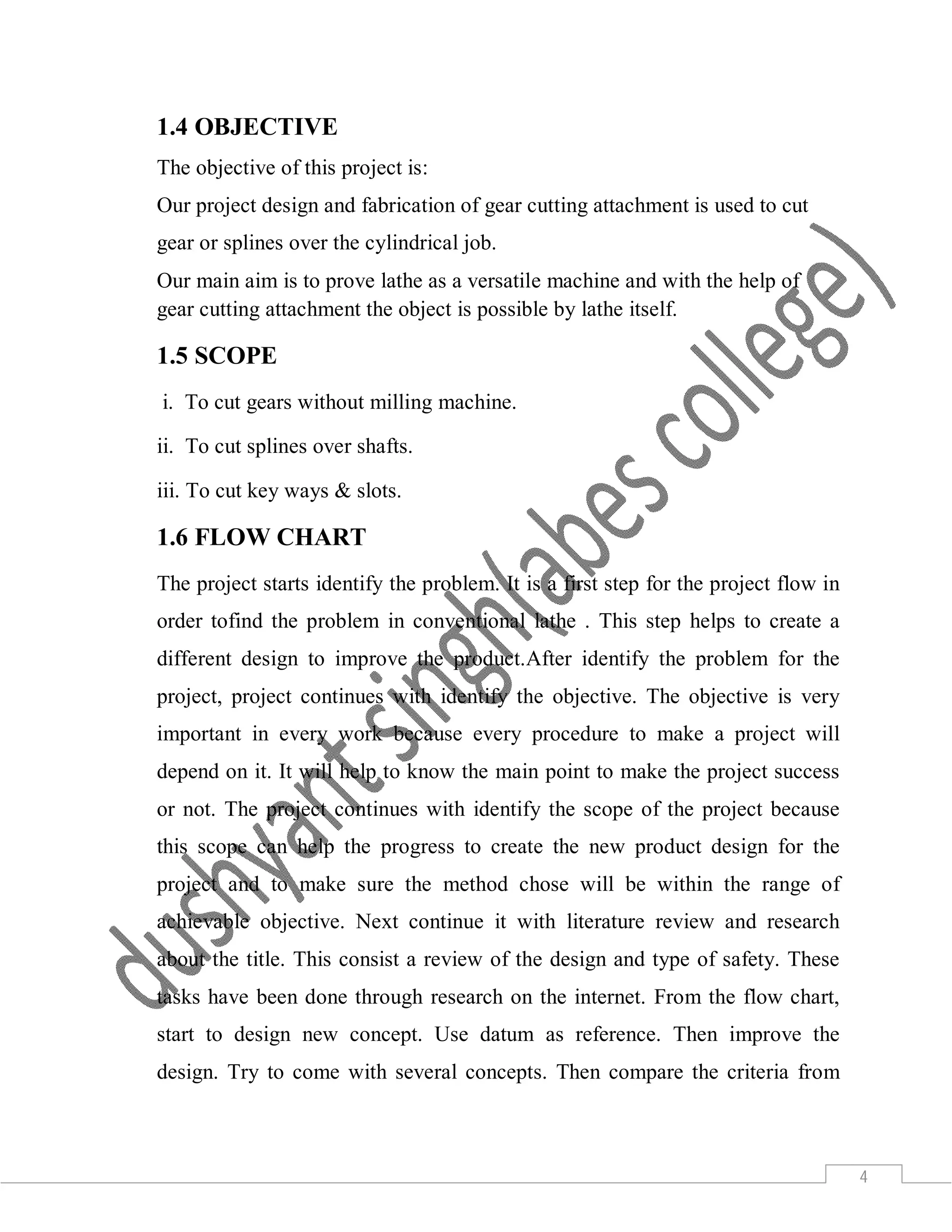 4
1.4 OBJECTIVE
The objective of this project is:
Our project design and fabrication of gear cutting attachment is used to cut
gear or splines over the cylindrical job.
Our main aim is to prove lathe as a versatile machine and with the help of
gear cutting attachment the object is possible by lathe itself.
1.5 SCOPE
i. To cut gears without milling machine.
ii. To cut splines over shafts.
iii. To cut key ways & slots.
1.6 FLOW CHART
The project starts identify the problem. It is a first step for the project flow in
order tofind the problem in conventional lathe . This step helps to create a
different design to improve the product.After identify the problem for the
project, project continues with identify the objective. The objective is very
important in every work because every procedure to make a project will
depend on it. It will help to know the main point to make the project success
or not. The project continues with identify the scope of the project because
this scope can help the progress to create the new product design for the
project and to make sure the method chose will be within the range of
achievable objective. Next continue it with literature review and research
about the title. This consist a review of the design and type of safety. These
tasks have been done through research on the internet. From the flow chart,
start to design new concept. Use datum as reference. Then improve the
design. Try to come with several concepts. Then compare the criteria from
 