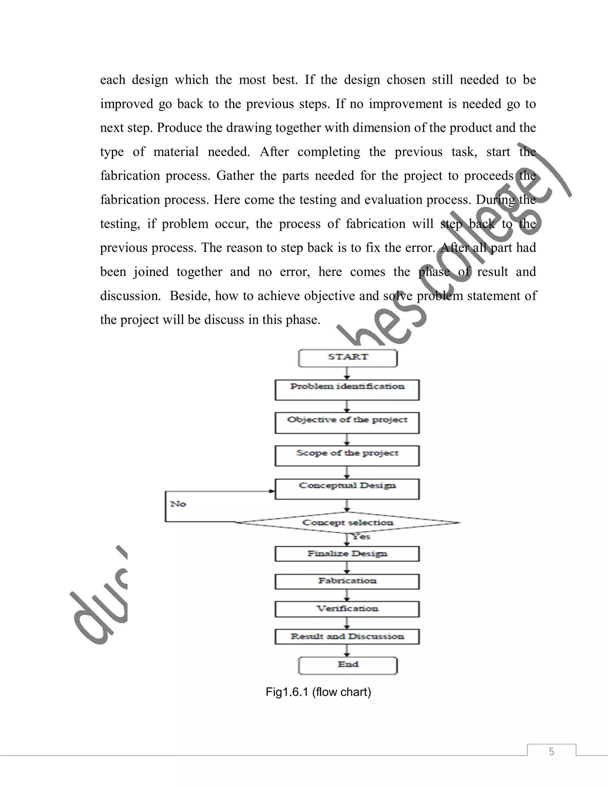 5
each design which the most best. If the design chosen still needed to be
improved go back to the previous steps. If no improvement is needed go to
next step. Produce the drawing together with dimension of the product and the
type of material needed. After completing the previous task, start the
fabrication process. Gather the parts needed for the project to proceeds the
fabrication process. Here come the testing and evaluation process. During the
testing, if problem occur, the process of fabrication will step back to the
previous process. The reason to step back is to fix the error. After all part had
been joined together and no error, here comes the phase of result and
discussion. Beside, how to achieve objective and solve problem statement of
the project will be discuss in this phase.
Fig1.6.1 (flow chart)
 