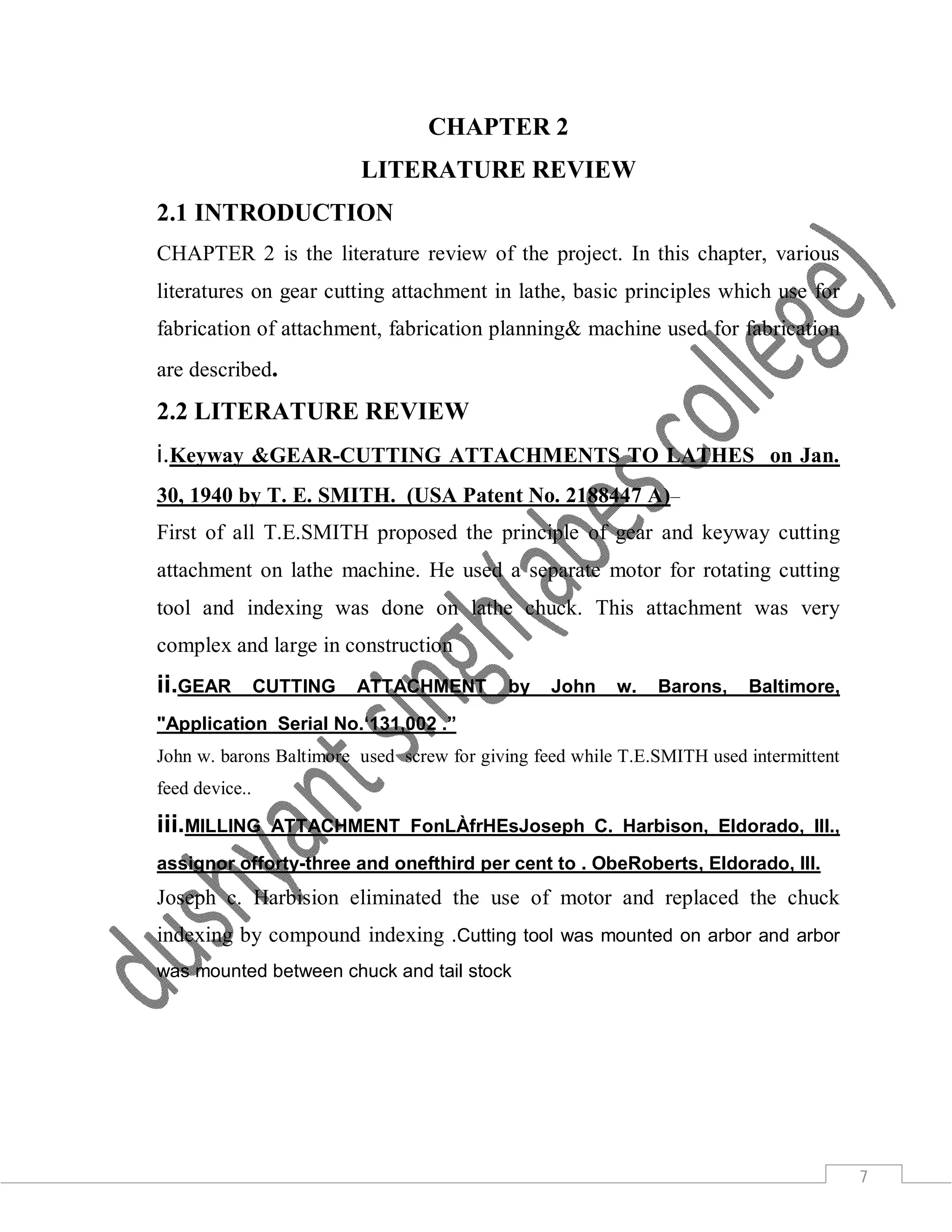 7
CHAPTER 2
LITERATURE REVIEW
2.1 INTRODUCTION
CHAPTER 2 is the literature review of the project. In this chapter, various
literatures on gear cutting attachment in lathe, basic principles which use for
fabrication of attachment, fabrication planning& machine used for fabrication
are described.
2.2 LITERATURE REVIEW
i.Keyway &GEAR-CUTTING ATTACHMENTS TO LATHES on Jan.
30, 1940 by T. E. SMITH. (USA Patent No. 2188447 A)–
First of all T.E.SMITH proposed the principle of gear and keyway cutting
attachment on lathe machine. He used a separate motor for rotating cutting
tool and indexing was done on lathe chuck. This attachment was very
complex and large in construction
ii.GEAR CUTTING ATTACHMENT by John w. Barons, Baltimore,
"Application Serial No.‘131,002 .”
John w. barons Baltimore used screw for giving feed while T.E.SMITH used intermittent
feed device..
iii.MILLING ATTACHMENT FonLÀfrHEsJoseph C. Harbison, Eldorado, Ill.,
assignor offorty-three and onefthird per cent to . ObeRoberts, Eldorado, Ill.
Joseph c. Harbision eliminated the use of motor and replaced the chuck
indexing by compound indexing .Cutting tool was mounted on arbor and arbor
was mounted between chuck and tail stock
 