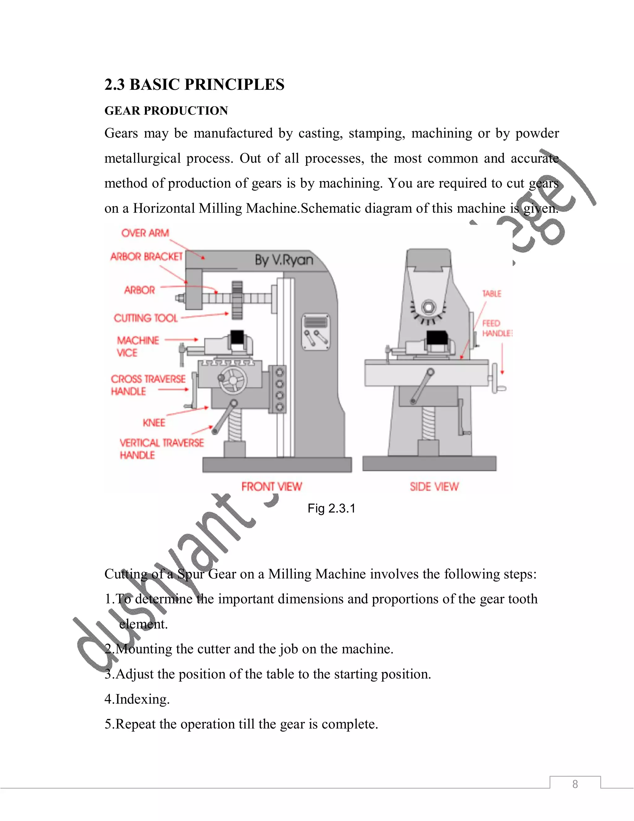 8
2.3 BASIC PRINCIPLES
GEAR PRODUCTION
Gears may be manufactured by casting, stamping, machining or by powder
metallurgical process. Out of all processes, the most common and accurate
method of production of gears is by machining. You are required to cut gears
on a Horizontal Milling Machine.Schematic diagram of this machine is given.
Fig 2.3.1
Cutting of a Spur Gear on a Milling Machine involves the following steps:
1.To determine the important dimensions and proportions of the gear tooth
element.
2.Mounting the cutter and the job on the machine.
3.Adjust the position of the table to the starting position.
4.Indexing.
5.Repeat the operation till the gear is complete.
 