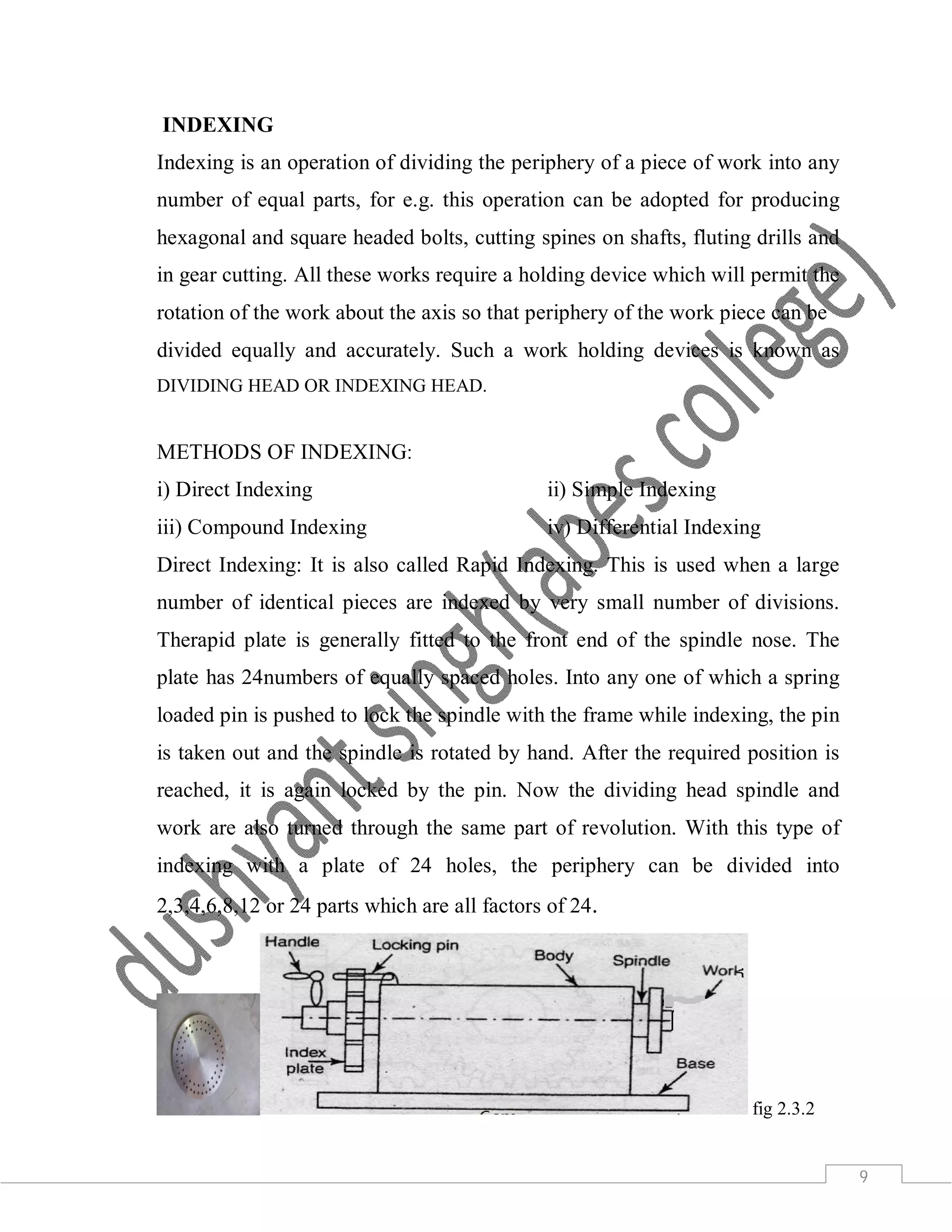 9
INDEXING
Indexing is an operation of dividing the periphery of a piece of work into any
number of equal parts, for e.g. this operation can be adopted for producing
hexagonal and square headed bolts, cutting spines on shafts, fluting drills and
in gear cutting. All these works require a holding device which will permit the
rotation of the work about the axis so that periphery of the work piece can be
divided equally and accurately. Such a work holding devices is known as
DIVIDING HEAD OR INDEXING HEAD.
METHODS OF INDEXING:
i) Direct Indexing ii) Simple Indexing
iii) Compound Indexing iv) Differential Indexing
Direct Indexing: It is also called Rapid Indexing. This is used when a large
number of identical pieces are indexed by very small number of divisions.
Therapid plate is generally fitted to the front end of the spindle nose. The
plate has 24numbers of equally spaced holes. Into any one of which a spring
loaded pin is pushed to lock the spindle with the frame while indexing, the pin
is taken out and the spindle is rotated by hand. After the required position is
reached, it is again locked by the pin. Now the dividing head spindle and
work are also turned through the same part of revolution. With this type of
indexing with a plate of 24 holes, the periphery can be divided into
2,3,4,6,8,12 or 24 parts which are all factors of 24.
fig 2.3.2
 