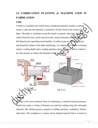 10
2.4 FABRICATION PLANNING & MACHINE USED IN
FABRICATION
Lathe
A lathe is a machine tool which turns cylindrical material, touches a cutting
toolto it, and cuts the material. A material is firmly fixed to the chuck of a
lathe. The lathe is switched on and the chuck is rotated. And since the table
which fixed the byte can be moved in the vertical direction and the right-and-
left direction by operating some handles. In order to get an efficient process
and beautiful surface at the lathe machining, it is important to adjust a rotating
speed, a cutting depth and a sending speedas shown in Figure below. I plan to
use this process to reduce the diameter of the solid rod.
Fig 2.4.1 Fig 2.4.2
Milling
Milling is the most common form of machining, a material removal process,
which can create a variety of features on a part by cutting away the unwanted
material. The milling process requires a milling machine, workpiece, fixture,
and cutter. The workpiece is a piece of pre shaped material that is secured to
 