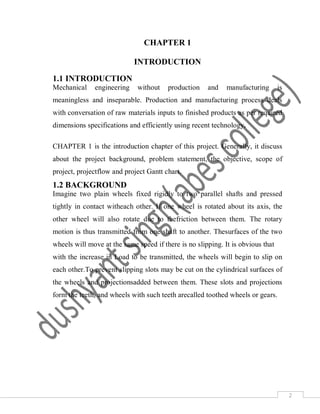 2
CHAPTER 1
INTRODUCTION
1.1 INTRODUCTION
Mechanical engineering without production and manufacturing is
meaningless and inseparable. Production and manufacturing process deals
with conversation of raw materials inputs to finished products as per required
dimensions specifications and efficiently using recent technology.
CHAPTER 1 is the introduction chapter of this project. Generally, it discuss
about the project background, problem statement, the objective, scope of
project, projectflow and project Gantt chart.
1.2 BACKGROUND
Imagine two plain wheels fixed rigidly to two parallel shafts and pressed
tightly in contact witheach other. If one wheel is rotated about its axis, the
other wheel will also rotate due to thefriction between them. The rotary
motion is thus transmitted from one shaft to another. Thesurfaces of the two
wheels will move at the same speed if there is no slipping. It is obvious that
with the increase in Load to be transmitted, the wheels will begin to slip on
each other.To prevent slipping slots may be cut on the cylindrical surfaces of
the wheels and projectionsadded between them. These slots and projections
form the teeth, and wheels with such teeth arecalled toothed wheels or gears.
 