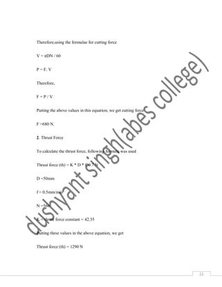 22
Therefore,using the formulae for cutting force
V = πDN / 60
P = F. V
Therefore,
F = P / V
Putting the above values in this equation, we get cutting force
F =680 N.
2. Thrust Force
To calculate the thrust force, following formula was used
Thrust force (th) = K * D * f^0.7 N
D =50mm
f = 0.5mm/min
N =560
K = thrust force constant = 42.35
Putting these values in the above equation, we get
Thrust force (th) = 1290 N
 