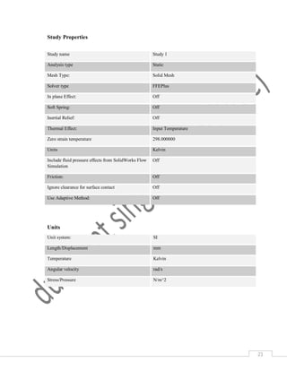 23
Study Properties
Study name Study 1
Analysis type Static
Mesh Type: Solid Mesh
Solver type FFEPlus
In plane Effect: Off
Soft Spring: Off
Inertial Relief: Off
Thermal Effect: Input Temperature
Zero strain temperature 298.000000
Units Kelvin
Include fluid pressure effects from SolidWorks Flow
Simulation
Off
Friction: Off
Ignore clearance for surface contact Off
Use Adaptive Method: Off
Units
Unit system: SI
Length/Displacement mm
Temperature Kelvin
Angular velocity rad/s
Stress/Pressure N/m^2
 