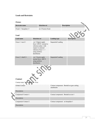 24
Loads and Restraints
Fixture
Restraint name Selection set Description
Fixed-1 <baseplate-1> on 2 Face(s) fixed.
Load
Load name Selection set Loading type Description
Force-1 <nut-2> on 1 Edge(s) apply
force 1290 N normal to
reference plane with
respect to selected
reference Face< 1 >
using uniform
distribution
Sequential Loading
Force-2 <shaft-3> on 1 Face(s) apply
normal force -680 N
using uniform
distribution
Sequential Loading
Contact
Contact state: Touching faces - Free
Global Contact Contact component: Bonded on gear cutting
atachments
Description:
Component Contact-1 Contact component: Bonded on nut-1
Description:
Component Contact-2 Contact component: on baseplate-1
Description:
 