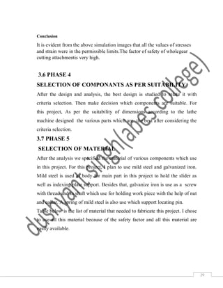 29
Conclusion
It is evident from the above simulation images that all the values of stresses
and strain were in the permissible limits.The factor of safety of wholegear
cutting attachmentis very high.
3.6 PHASE 4
SELECTION OF COMPONANTS AS PER SUITABILITY
After the design and analysis, the best design is studied to relate it with
criteria selection. Then make decision which components are suitable. For
this project, As per the suitability of dimensions according to the lathe
machine designed the various parts which are the best after considering the
criteria selection.
3.7 PHASE 5
SELECTION OF MATERIAL
After the analysis we specified the material of various components which use
in this project. For this project, I plan to use mild steel and galvanized iron.
Mild steel is used as body for main part in this project to hold the slider as
well as indexing plate support. Besides that, galvanize iron is use as a screw
with thread and in shaft which use for holding work piece with the help of nut
and collar. A spring of mild steel is also use which support locating pin.
Table below is the list of material that needed to fabricate this project. I chose
to use all this material because of the safety factor and all this material are
easily available.
 