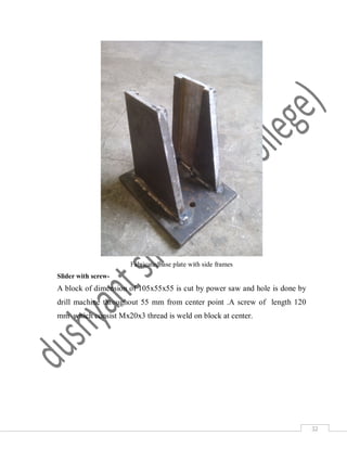 32
Fabricatedbase plate with side frames
Slider with screw-
A block of dimension of 105x55x55 is cut by power saw and hole is done by
drill machine throughout 55 mm from center point .A screw of length 120
mm which consist Mx20x3 thread is weld on block at center.
 