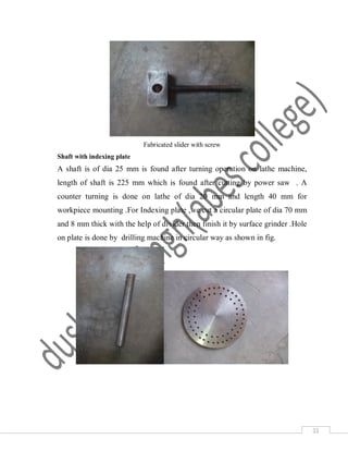 33
Fabricated slider with screw
Shaft with indexing plate
A shaft is of dia 25 mm is found after turning operation on lathe machine,
length of shaft is 225 mm which is found after cutting by power saw . A
counter turning is done on lathe of dia 20 mm and length 40 mm for
workpiece mounting .For Indexing plate ,we cut a circular plate of dia 70 mm
and 8 mm thick with the help of divider then finish it by surface grinder .Hole
on plate is done by drilling machine in circular way as shown in fig.
 