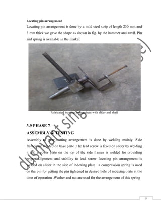 34
Locating pin arrangement
Locating pin arrangement is done by a mild steel strip of length 230 mm and
3 mm thick.we gave the shape as shown in fig. by the hammer and anvil. Pin
and spring is available in the market.
Fabricated locating arrangement with slider and shaft
3.9 PHASE 7
ASSEMBLY & TESTING
Assembly of gear cutting arrangement is done by welding mainly. Side
frames are welded on base plate .The lead screw is fixed on slider by welding
it and a cover plate on the top of the side frames is welded for providing
proper alignment and stability to lead screw. locating pin arrangement is
welded on slider in the side of indexing plate . a compression spring is used
on the pin for getting the pin tightened in desired hole of indexing plate at the
time of operation .Washer and nut are used for the arrangement of this spring
 