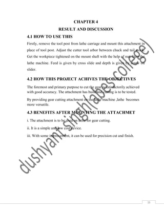 38
CHAPTER 4
RESULT AND DISCUSSION
4.1 HOW TO USE THIS
Firstly, remove the tool post from lathe carriage and mount this attachment in
place of tool post. Adjust the cutter tool arbor between chuck and tail stock.
Get the workpiece tightened on the mount shaft with the help of nut. Start the
lathe machine. Feed is given by cross slide and depth is given by screw on
slider.
4.2 HOW THIS PROJECT ACHIVES THE OBJECTIVES
The foremost and primary purpose to cut the gear is satisfactorily achieved
with good accuracy. The attachment has build and cutting is to be tested.
By providing gear cutting attachment on the lathe machine ,lathe becomes
more versatile.
4.3 BENEFITS AFTER MOUNTING THE ATTACHMET
i. The attachment is to be used on lathe for gear cutting.
ii. It is a simple and low cost device.
iii. With some improvement, it can be used for precision cut and finish.
 