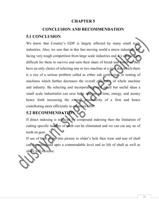 39
CHAPTER 5
CONCLUSION AND RECOMMENDATION
5.1 CONCLUSION
We know that Country’s GDP is largely affected by many small scale
industries. Also, we saw that in this fast moving world a micro industries are
facing very tough competition from large scale industries and it’s almost very
difficult for them to survive and earn their share of bread and butter as they
have an only choice of selecting one or two machine at a time due which there
is a rise of a serious problem called as either sub contraction or renting of
machines which further decreases the overall efficiency of whole machine
and industry. By selecting and incorporating such small but useful ideas a
small scale industrialist can save huge amount of time, energy, and money
hence forth increasing the overall productivity of a firm and hence
contributing more efficiently in countries GDP.
5.2 RECOMMENDATION
If direct indexing is replaced by compound indexing then the limitation of
cutting specific number of teeth can be eliminated and we can cut any no of
teeth on gear.
If use of bush come into picture in slider’s hole then wear and tear of shaft
can be minimized upto a commendable level and so life of shaft as well as
slider will increase.
 