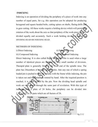 9
INDEXING
Indexing is an operation of dividing the periphery of a piece of work into any
number of equal parts, for e.g. this operation can be adopted for producing
hexagonal and square headed bolts, cutting spines on shafts, fluting drills and
in gear cutting. All these works require a holding device which will permit the
rotation of the work about the axis so that periphery of the work piece can be
divided equally and accurately. Such a work holding devices is known as
DIVIDING HEAD OR INDEXING HEAD.
METHODS OF INDEXING:
i) Direct Indexing ii) Simple Indexing
iii) Compound Indexing iv) Differential Indexing
Direct Indexing: It is also called Rapid Indexing. This is used when a large
number of identical pieces are indexed by very small number of divisions.
Therapid plate is generally fitted to the front end of the spindle nose. The
plate has 24numbers of equally spaced holes. Into any one of which a spring
loaded pin is pushed to lock the spindle with the frame while indexing, the pin
is taken out and the spindle is rotated by hand. After the required position is
reached, it is again locked by the pin. Now the dividing head spindle and
work are also turned through the same part of revolution. With this type of
indexing with a plate of 24 holes, the periphery can be divided into
2,3,4,6,8,12 or 24 parts which are all factors of 24.
fig 2.3.2
 