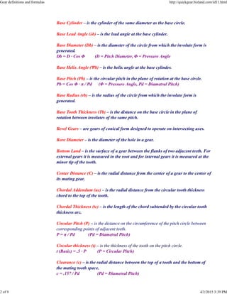 Base Cylinder – is the cylinder of the same diameter as the base circle.
Base Lead Angle (λb) – is the lead angle at the base cylinder.
Base Diameter (Db) – is the diameter of the circle from which the involute form is
generated.
Db = D · Cos Φ (D = Pitch Diameter, Φ = Pressure Angle
Base Helix Angle (Ψb) – is the helix angle at the base cylinder.
Base Pitch (Pb) – is the circular pitch in the plane of rotation at the base circle.
Pb = Cos Φ · π / Pd (Φ = Pressure Angle, Pd = Diametral Pitch)
Base Radius (rb) – is the radius of the circle from which the involute form is
generated.
Base Tooth Thickness (Tb) – is the distance on the base circle in the plane of
rotation between involutes of the same pitch.
Bevel Gears – are gears of conical form designed to operate on intersecting axes.
Bore Diameter – is the diameter of the hole in a gear.
Bottom Land – is the surface of a gear between the flanks of two adjacent teeth. For
external gears it is measured in the root and for internal gears it is measured at the
minor tip of the tooth.
Center Distance (C) – is the radial distance from the center of a gear to the center of
its mating gear.
Chordal Addendum (ac) – is the radial distance from the circular tooth thickness
chord to the top of the tooth.
Chordal Thickness (tc) – is the length of the chord subtended by the circular tooth
thickness arc.
Circular Pitch (P) – is the distance on the circumference of the pitch circle between
corresponding points of adjacent teeth.
P = π / Pd (Pd = Diametral Pitch)
Circular thickness (t) – is the thickness of the tooth on the pitch circle.
t (Basic) = .5 · P (P = Circular Pitch)
Clearance (c) – is the radial distance between the top of a tooth and the bottom of
the mating tooth space.
c = .157 / Pd (Pd = Diametral Pitch)
Gear definitions and formulas http://quickgear.bizland.com/id11.html
2 of 9 4/2/2015 3:39 PM
 