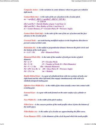 Composite Action – is the variation in center distance when two gears are rolled in
tight mesh.
Contact Ratio (mc) – is the ratio of the arc of action to the circular pitch.
mc = sqrt(Ro1² - Rb1²) + sqrt(Ro2² - Rb2²-C · SIN Φ )
P · COS Φ
(Ro1 and Ro2 = Outside Radius of gear 1 and Gear 2)
(Rb1 and Rb2 = Base Radius of Gear 1 and Gear 2)
(C = Center Distance, P = Circular Pitch, Φ = Pressure Angle)
Contact Ratio Total (mf) – is the ratio of the sum of the arc of action and the face
advance to the circular pitch.
Crowned Teeth – are teeth having modified surfaces in the lengthwise direction to
prevent contact at their ends.
Dedendum (b) – is the radial or perpendicular distance between the pitch circle and
the bottom of the tooth space.
b = 1.157 / Pd (Pd = Diametral Pitch)
Diametral Pitch (Pd) – is the ratio of the number of teeth per inches of pitch
diameter.
Pd = π / P (P = Circular Pitch)
Pd = N / D (N = Number of Teeth, D = Pitch Diameter)
Pd = N + 2 / Do (Do = Outside Diameter)
Pd = (Pb / Cos Φ) / π (Pb = Base Pitch, Φ = Pressure Angle)
Pd = 25.4 / m (m = Module)
Double Helical Gear – is a gear of cylindrical form with two sections of teeth, one
right hand and the other left hand, that engage simultaneously with teeth of a
similarly designed mating gear.
Effective Face Width (Fe) – is the width of face that actually comes into contact with
a mating gear.
External Gear – is a gear with teeth formed on the outer surface of a cylinder or
cone.
Face Width (F) – is the width of the pitch surface.
Fillet Curve – is the concave portion of the tooth profile where it joins the bottom of
the tooth space.
Fillet Radius (rt) – is the radius of a circular arc approximating the fillet curve.
Form Diameter (TIF) - is the diameter of the circle beyond which the tooth profile
Gear definitions and formulas http://quickgear.bizland.com/id11.html
3 of 9 4/2/2015 3:39 PM
 