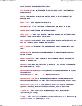 must conform to the specified involute curve.
Full Depth Teeth – are teeth in which the working depth equals 2.0 divided by the
Diametral pitch.
Gear(s) – are machine elements that transmit motion by means of successively
engaging teeth.
Gears Center – is the center of the pitch circle.
Gear Ratio (mG – is the ratio of the number of teeth in a mating set of gears.
Helical Gear – is a cylindrical gear with helical teeth.
Helix Angle (Ψ) – is the angle between a tangent to the helix and an element of the
cylinder. Usually the pitch helix is referred to.
Hub Diameter – is the diameter of the central part of the gear body surrounding the
bore and extending beyond the web, spokes or body.
Hub Extension – is the distance that the hub extends beyond the face of the gear
body..
Interference – is the contact between mating teeth at some other point than along
the line of action.
Inside Diameter (Di) – is the diameter of the circle which contains the tops of the
teeth of an internal gear.
Involute – is the curve that is described by the end of a line which is unwound from
the circumference of a circle.
Involute function of an angle – is the difference between its Tangent and its angular
value in radians.
Inv.a=tan(a)-(a · (π / 180)) (a = An angle in degrees)
Involute Polar Angle (θ) – is the angle between a radius vector to a point on an
involute curve and a radial line to the point where the curve touches the base circle.
Involute Roll Angle (ε) – is an angle whose arc on the base circle of radius unity
equals the tangent of the pressure angle at a selected point on the involute.
K Factor (K) – Is the ratio of tooth thickness change to the measurement
over/between pins change.
Lead (L) – is the axial advance of a helix for one complete turn, as in the threads of
cylindrical worms and teeth of helical gears.
Gear definitions and formulas http://quickgear.bizland.com/id11.html
4 of 9 4/2/2015 3:39 PM
 