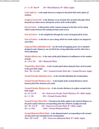 L = π · D / Tan Ψ (D = Pitch Diameter, Ψ = Helix Angle)
Lead Angle (λ) – is the angle between a tangent to the pitch helix and a plane of
rotation.
Length of Action (Z) – is the distance on an involute line of action through which
the point of contact moves during the action of the tooth profiles.
Line of Action – is that portion of the common tangent to the base circles along
which contact between the mating involute teeth occurs.
Line of Centers – is the straight line through the center of tangent pitch circles.
Line of Contact – is the line or curve along which two tooth surfaces are tangent to
each other.
Long and Short addendum teeth – are the teeth of engaging gears (on a standard
designed center distance), one of which has a long addendum and the other has a
short addendum.
Module (Metric) (m) – is the ratio of the pitch diameter in millimeters to the number
of teeth.
m = 25.4 / Pd (Pd = Diametral Pitch)
Normal Base Pitch (Pnb) – is the circular pitch taken along the base circle normal
to the gear helix angle.
Pnb = Pn · Cos Φn (Pn = Normal Circular Pitch, Φn = Normal Pressure Angle)
Normal Chordal Addendum (anc) – is the chordal addendum the normal plane.
Normal Chordal Thickness (tnc) – is the length of the normal thickness chord
between pitch line elements of a tooth.
Normal Circular Thickness (tn) – is the circular thickness in a plane normal to the
helix angle.
tn = tt · Cos Ψ (tt = Transverse Circular Tooth Thickness, Ψ = Helix Angle)
tn = .5 · Pn (Pn = Normal Circular Pitch)
Normal Circular Pitch (Pn) – (Normal to the helix angle) is the shortest distance on
the pitch surface between corresponding pitch line elements of adjacent teeth.
Pn = Pt · Cos Ψ (Pt = Transverse Circular Pitch, Ψ = Helix Angle)
Pn = π / Pnd (Pnd = Normal Diametral Pitch)
Normal Diametral Pitch (Pnd) – is the diametral pitch corresponding to the normal
circular pitch and calculated in the normal plane.
Pnd = Pd / CosΨ (Pd = Transverse Diametral Pitch, Ψ = Helix Angle)
Gear definitions and formulas http://quickgear.bizland.com/id11.html
5 of 9 4/2/2015 3:39 PM
 
