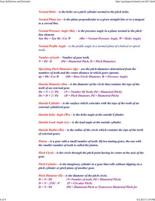 Normal Helix – is the helix on a pitch cylinder normal to the pitch helix.
Normal Plane (n) – is the plane perpendicular to a given straight line or to a tangent
to a curved line.
Normal Pressure Angle (Φn) – is the pressure angle in a plane normal to the pitch
line element.
Tan Φn = Tan Φt / Cos Ψ (Φn = Normal Pressure Angle, Ψ = Helix Angle)
Normal Profile Angle – is the profile angle in a normal plane of a helical or spiral
tooth.
Number of teeth – Number of gear teeth.
N = Pd · D (Pd = Diametral Pitch, D = Pitch Diameter)
Operating Pitch Diameters (dp) – are the pitch diameters determined from the
numbers of teeth and the center distance at which gears operate.
dp = Db / Cos Φ (Db = Base Circle Diameter, Φ = Pressure Angle)
Outside Diameter (Do) – is the diameter of the circle that contains the tops of the
teeth of an external gear.
Do = N + 2 / Pd (N = Number Of Teeth, Pd = Diametral Pitch)
Do = D + 2 / Pd (D = Pitch Diameter, Pd = Diametral Pitch)
Outside Cylinder – is the surface which coincides with the tops of the teeth of an
external cylindrical gear.
Outside helix Angle (Ψo) – is the helix angle at the outside Cylinder.
Outside Lead Angle (λo) – is the lead angle at the outside cylinder.
Outside Radius (Ro) – is the radius of the circle which contains the tops of the teeth
of external gears.
Pinion – is a gear with a small number of teeth. Of two mating gears, the one with
the smaller number of teeth is called the pinion.
Pitch Circle – is the circle through the pitch point having its center at the axis of the
gear.
Pitch Cylinder – is the imaginary cylinder in a gear that rolls without slipping on a
pitch cylinder or pitch plane of another gear.
Pitch Diameter (D) – is the diameter of the pitch circle.
D = N / Pd (N=Number of teeth, Pd = Diametral Pitch)
D = N · .3183 · P (P = Circular Pitch)
D = N / Pd (Pd = Diametral Pitch or Transverse Diametral Pitch for
Gear definitions and formulas http://quickgear.bizland.com/id11.html
6 of 9 4/2/2015 3:39 PM
 