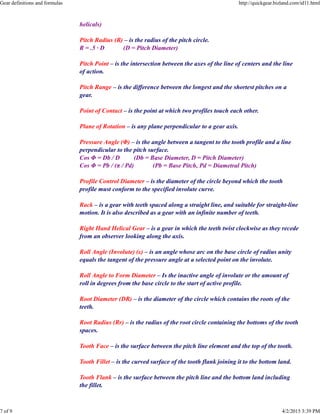 helicals)
Pitch Radius (R) – is the radius of the pitch circle.
R = .5 · D (D = Pitch Diameter)
Pitch Point – is the intersection between the axes of the line of centers and the line
of action.
Pitch Range – is the difference between the longest and the shortest pitches on a
gear.
Point of Contact – is the point at which two profiles touch each other.
Plane of Rotation – is any plane perpendicular to a gear axis.
Pressure Angle (Φ) – is the angle between a tangent to the tooth profile and a line
perpendicular to the pitch surface.
Cos Φ = Db / D (Db = Base Diameter, D = Pitch Diameter)
Cos Φ = Pb / (π / Pd) (Pb = Base Pitch, Pd = Diametral Pitch)
Profile Control Diameter – is the diameter of the circle beyond which the tooth
profile must conform to the specified involute curve.
Rack – is a gear with teeth spaced along a straight line, and suitable for straight-line
motion. It is also described as a gear with an infinite number of teeth.
Right Hand Helical Gear – is a gear in which the teeth twist clockwise as they recede
from an observer looking along the axis.
Roll Angle (Involute) (ε) – is an angle whose arc on the base circle of radius unity
equals the tangent of the pressure angle at a selected point on the involute.
Roll Angle to Form Diameter – Is the inactive angle of involute or the amount of
roll in degrees from the base circle to the start of active profile.
Root Diameter (DR) – is the diameter of the circle which contains the roots of the
teeth.
Root Radius (Rr) – is the radius of the root circle containing the bottoms of the tooth
spaces.
Tooth Face – is the surface between the pitch line element and the top of the tooth.
Tooth Fillet – is the curved surface of the tooth flank joining it to the bottom land.
Tooth Flank – is the surface between the pitch line and the bottom land including
the fillet.
Gear definitions and formulas http://quickgear.bizland.com/id11.html
7 of 9 4/2/2015 3:39 PM
 