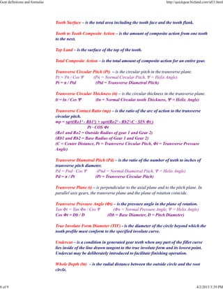 Tooth Surface – is the total area including the tooth face and the tooth flank.
Tooth to Tooth Composite Action – is the amount of composite action from one tooth
to the next.
Top Land – is the surface of the top of the tooth.
Total Composite Action – is the total amount of composite action for an entire gear.
Transverse Circular Pitch (Pt) – is the circular pitch in the transverse plane.
Pt = Pn / Cos Ψ (Pn = Normal Circular Pitch, Ψ = Helix Angle)
Pt = π / Ptd (Ptd = Transverse Diametral Pitch)
Transverse Circular Thickness (tt) – is the circular thickness in the transverse plane.
tt = tn / Cos Ψ (tn = Normal Circular tooth Thickness, Ψ = Helix Angle)
Transverse Contact Ratio (mp) – is the ratio of the arc of action to the transverse
circular pitch.
mp = sqrt(Ro1² - Rb1²) + sqrt(Ro2² - Rb2²-C · SIN Φt )
Pt · COS Φt
(Ro1 and Ro2 = Outside Radius of gear 1 and Gear 2)
(Rb1 and Rb2 = Base Radius of Gear 1 and Gear 2)
(C = Center Distance, Pt = Transverse Circular Pitch, Φt = Transverse Pressure
Angle)
Transverse Diametral Pitch (Pd) – is the ratio of the number of teeth to inches of
transverse pitch diameter.
Pd = Pnd · Cos Ψ (Pnd = Normal Diametral Pitch, Ψ = Helix Angle)
Pd = π / Pt (Pt = Transverse Circular Pitch)
Transverse Plane (t) – is perpendicular to the axial plane and to the pitch plane. In
parallel axis gears, the transverse plane and the plane of rotation coincide.
Transverse Pressure Angle (Φt) – is the pressure angle in the plane of rotation.
Tan Φt = Tan Φn / Cos Ψ (Φn = Normal Pressure Angle, Ψ = Helix Angle)
Cos Φt = Db / D (Db = Base Diameter, D = Pitch Diameter)
True Involute Form Diameter (TIF) - is the diameter of the circle beyond which the
tooth profile must conform to the specified involute curve.
Undercut – is a condition in generated gear teeth when any part of the fillet curve
lies inside of the line drawn tangent to the true involute form and its lowest point.
Undercut may be deliberately introduced to facilitate finishing operation.
Whole Depth (ht) – is the radial distance between the outside circle and the root
circle.
Gear definitions and formulas http://quickgear.bizland.com/id11.html
8 of 9 4/2/2015 3:39 PM
 
