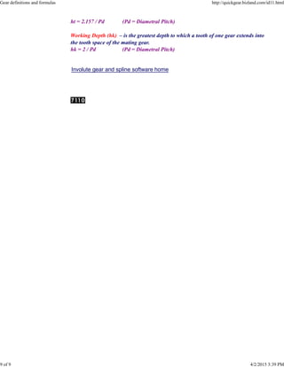 ht = 2.157 / Pd (Pd = Diametral Pitch)
Working Depth (hk) – is the greatest depth to which a tooth of one gear extends into
the tooth space of the mating gear.
hk = 2 / Pd (Pd = Diametral Pitch)
Involute gear and spline software home
Gear definitions and formulas http://quickgear.bizland.com/id11.html
9 of 9 4/2/2015 3:39 PM
 